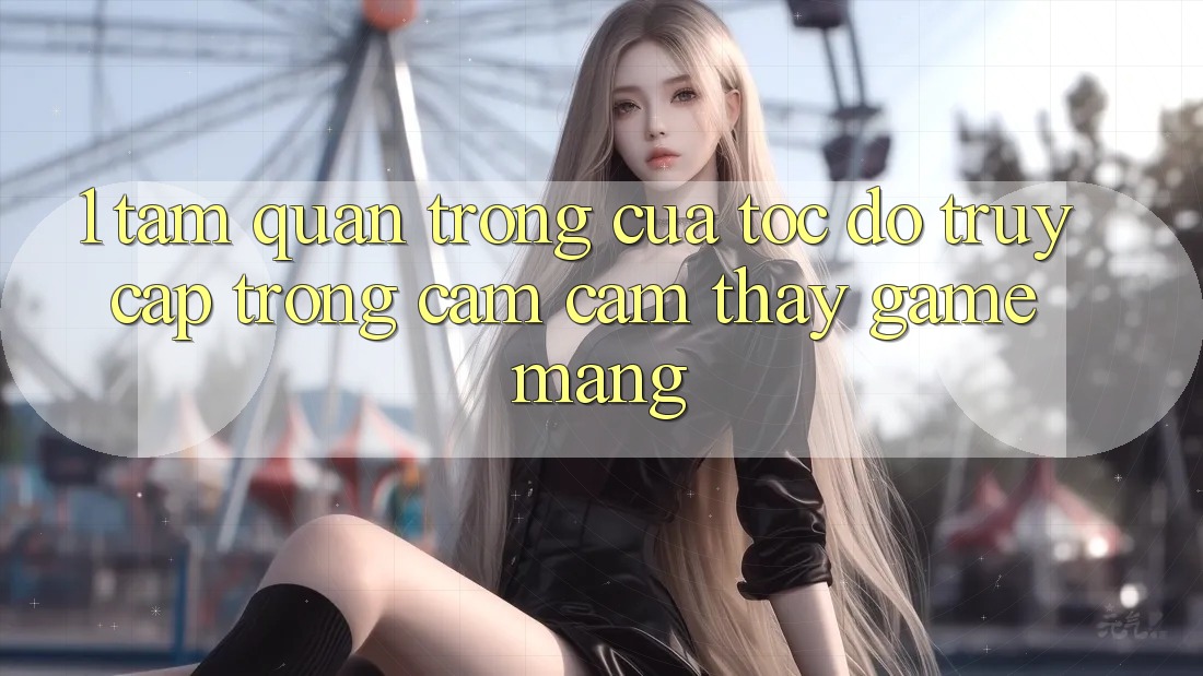 1. Tầm Quan Trọng Của Tốc độ Truy Cập Trong Cảm cảm thấy Game mạng 1. Tầm Quan Trọng Của Tốc độ Truy Cập Trong Cảm cảm thấy Game mạng