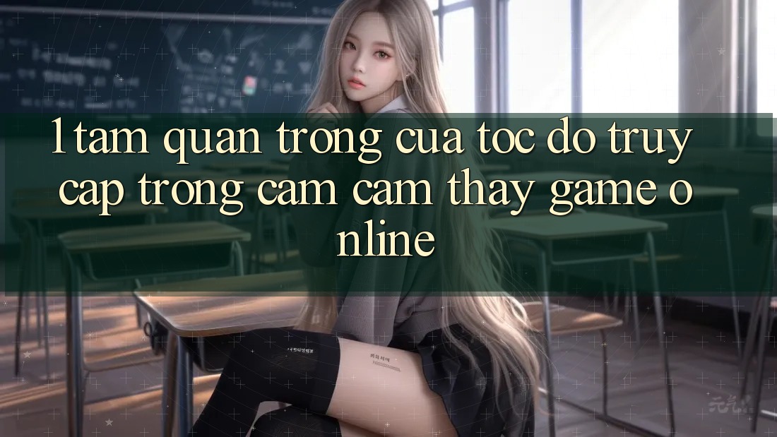 1. Tầm Quan Trọng Của Tốc Độ Truy Cập Trong Cảm cảm thấy Game Online 1. Tầm Quan Trọng Của Tốc Độ Truy Cập Trong Cảm cảm thấy Game Online