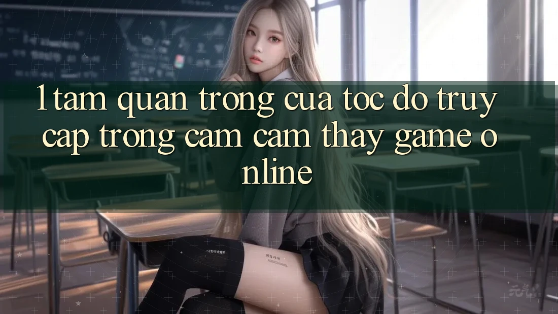 1. Tầm Quan Trọng Của Tốc Độ Truy Cập Trong Cảm cảm thấy Game Online 1. Tầm Quan Trọng Của Tốc Độ Truy Cập Trong Cảm cảm thấy Game Online