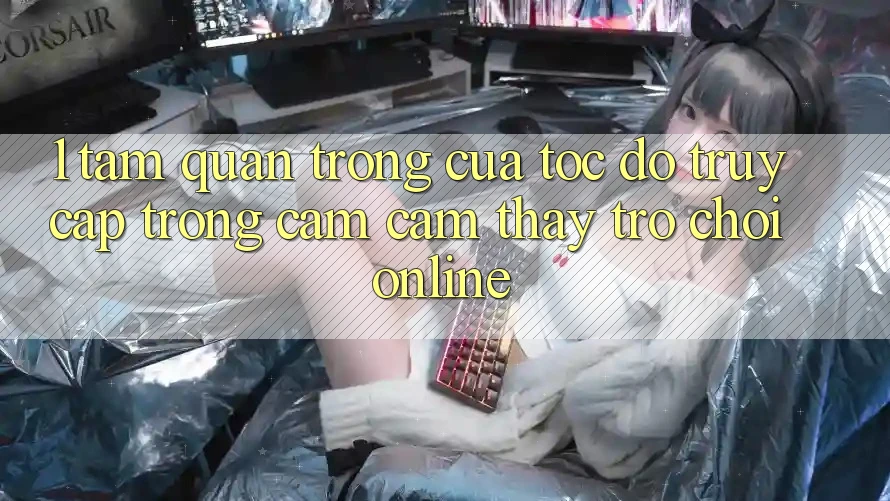 1. Tầm Quan Trọng Của Tốc độ Truy Cập Trong Cảm cảm thấy Trò chơi Online