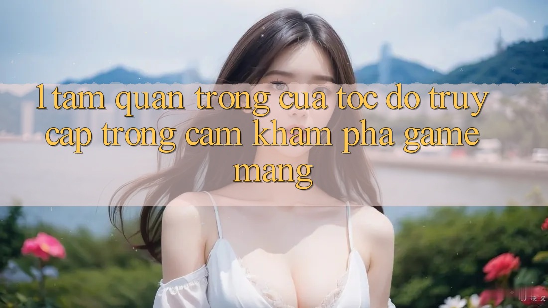 1. Tầm Quan Trọng Của Tốc Độ Truy Cập Trong Cảm khám phá Game mạng 1. Tầm Quan Trọng Của Tốc Độ Truy Cập Trong Cảm khám phá Game mạng