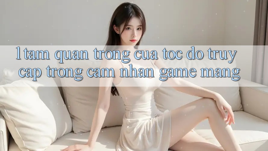 1. Tầm Quan Trọng Của Tốc Độ Truy Cập Trong Cảm nhận Game mạng 1. Tầm Quan Trọng Của Tốc Độ Truy Cập Trong Cảm nhận Game mạng