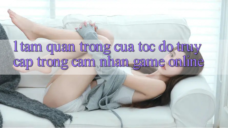 1. Tầm Quan Trọng Của Tốc độ Truy Cập Trong Cảm nhận Game Online 1. Tầm Quan Trọng Của Tốc độ Truy Cập Trong Cảm nhận Game Online