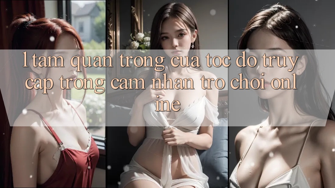 1. Tầm Quan Trọng Của Tốc Độ Truy Cập Trong Cảm nhận Trò chơi Online 1. Tầm Quan Trọng Của Tốc Độ Truy Cập Trong Cảm nhận Trò chơi Online