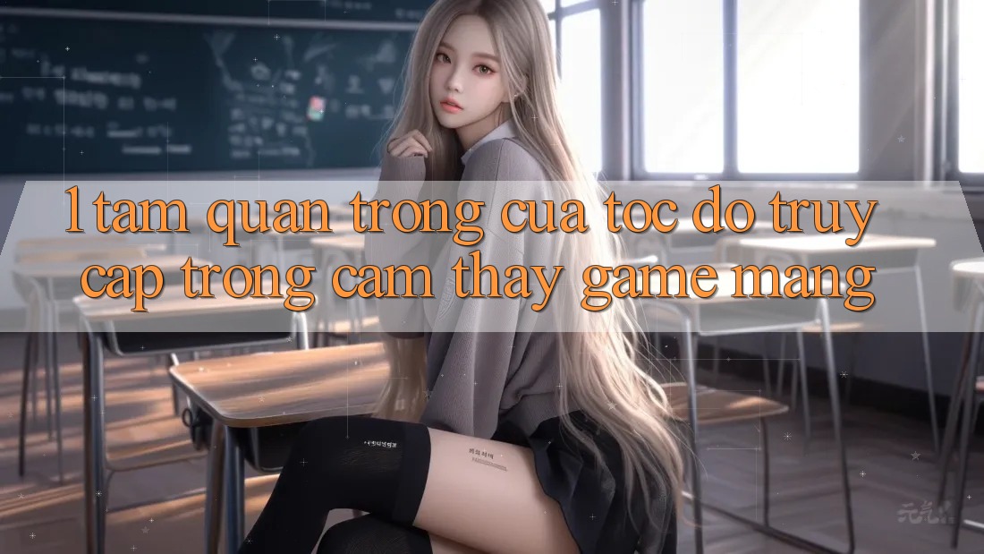 1. Tầm Quan Trọng Của Tốc Độ Truy Cập Trong Cảm thấy Game mạng