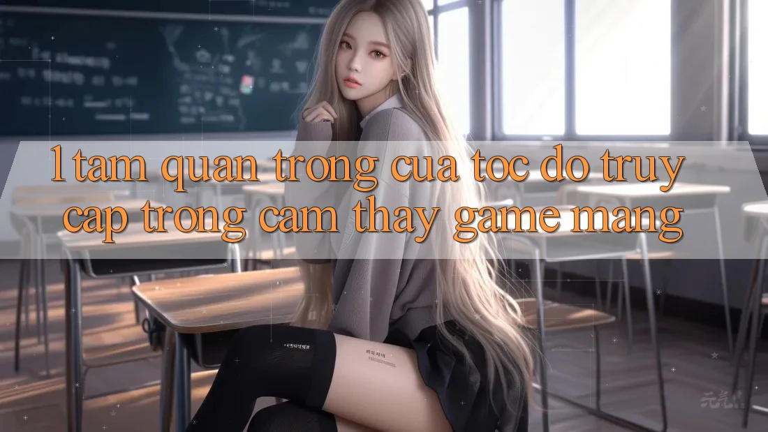 1. Tầm Quan Trọng Của Tốc Độ Truy Cập Trong Cảm thấy Game mạng
