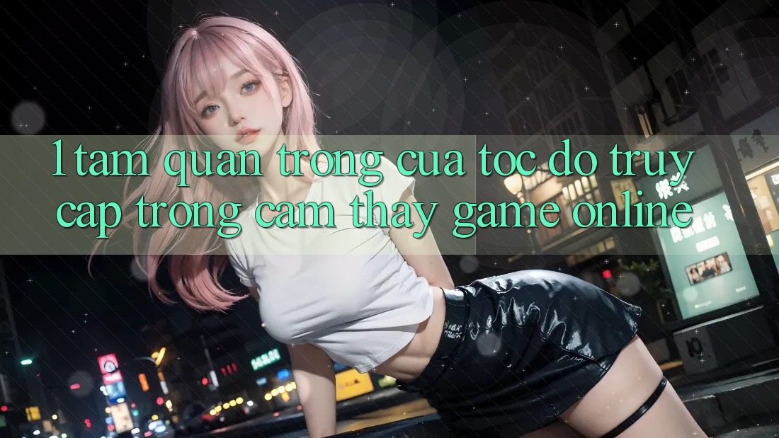 1. Tầm Quan Trọng Của Tốc Độ Truy Cập Trong Cảm thấy Game Online 1. Tầm Quan Trọng Của Tốc Độ Truy Cập Trong Cảm thấy Game Online