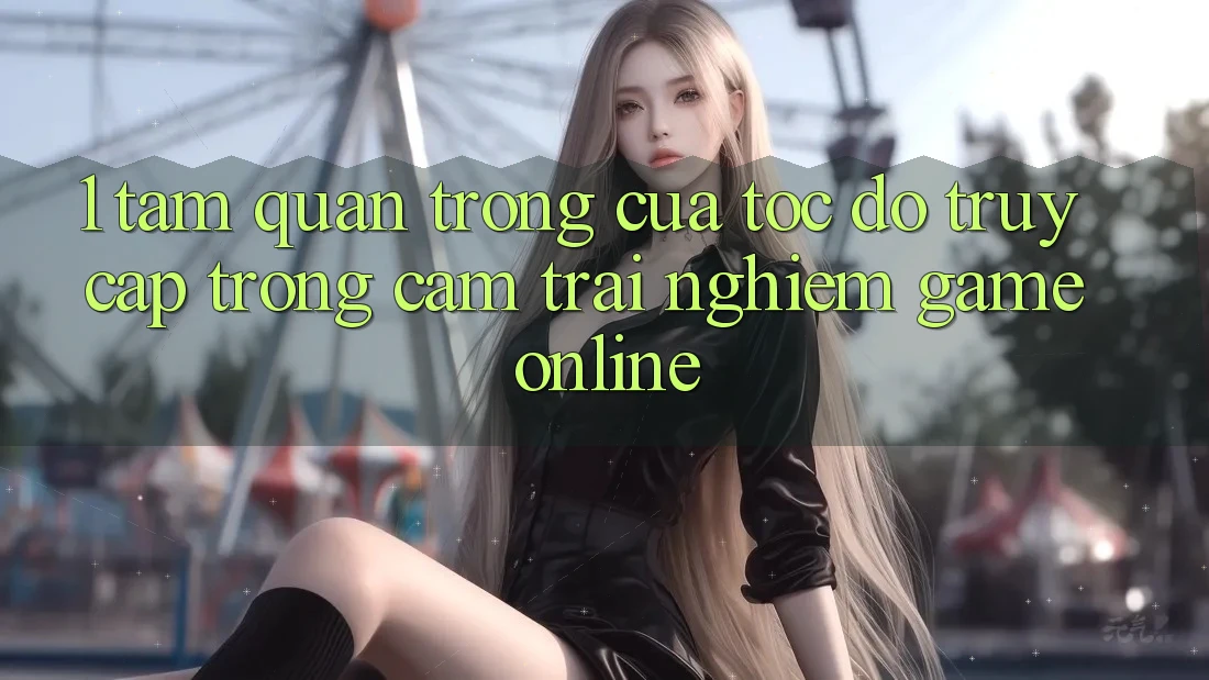 1. Tầm Quan Trọng Của Tốc Độ Truy Cập Trong Cảm trải nghiệm Game Online 1. Tầm Quan Trọng Của Tốc Độ Truy Cập Trong Cảm trải nghiệm Game Online