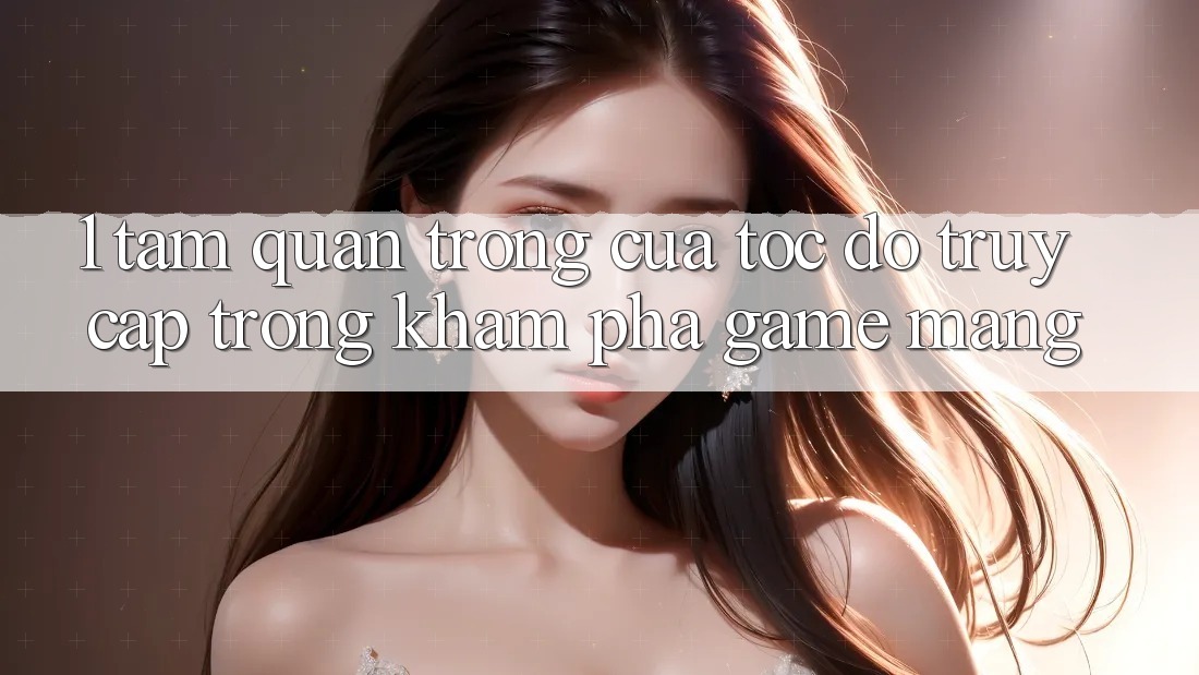 1. Tầm Quan Trọng Của Tốc độ Truy Cập Trong Khám phá Game mạng 1. Tầm Quan Trọng Của Tốc độ Truy Cập Trong Khám phá Game mạng