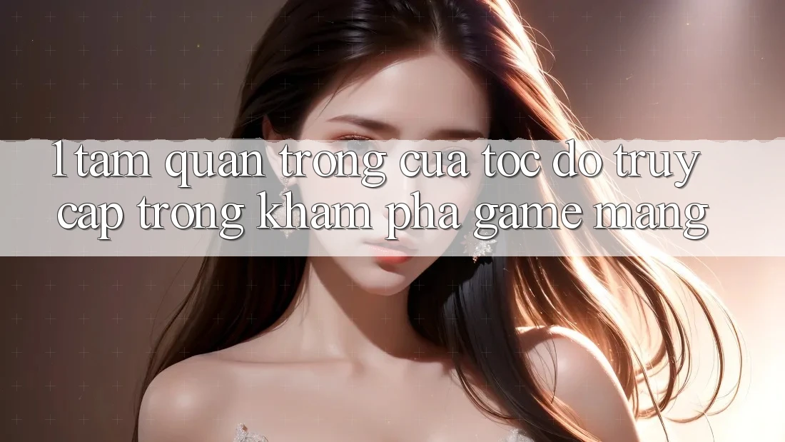 1. Tầm Quan Trọng Của Tốc Độ Truy Cập Trong Khám phá Game mạng 1. Tầm Quan Trọng Của Tốc Độ Truy Cập Trong Khám phá Game mạng