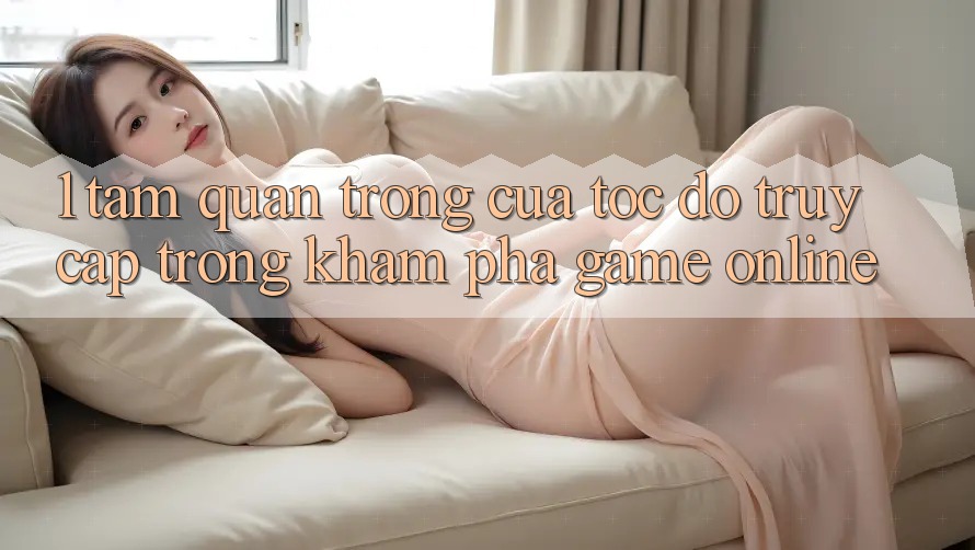 1. Tầm Quan Trọng Của Tốc Độ Truy Cập Trong Khám phá Game Online 1. Tầm Quan Trọng Của Tốc Độ Truy Cập Trong Khám phá Game Online