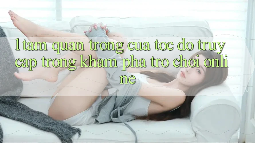 1. Tầm Quan Trọng Của Tốc Độ Truy Cập Trong Khám phá Trò chơi Online