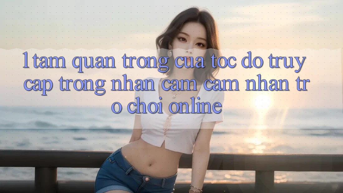 1. Tầm Quan Trọng Của Tốc Độ Truy Cập Trong Nhận cảm cảm nhận Trò chơi Online