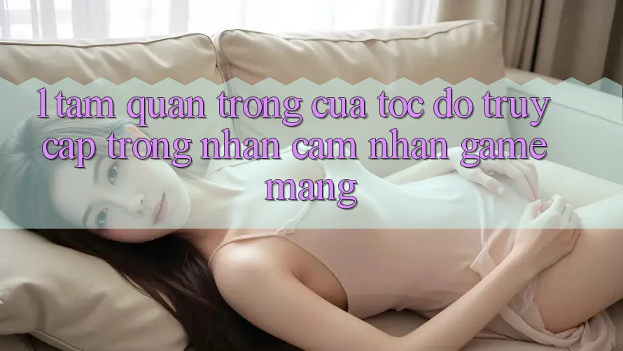 1. Tầm Quan Trọng Của Tốc Độ Truy Cập Trong Nhận cảm nhận Game mạng 1. Tầm Quan Trọng Của Tốc Độ Truy Cập Trong Nhận cảm nhận Game mạng