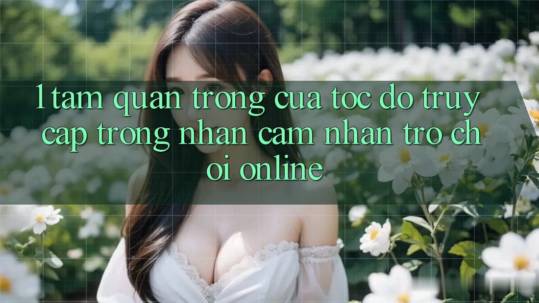 1. Tầm Quan Trọng Của Tốc Độ Truy Cập Trong Nhận cảm nhận Trò chơi Online