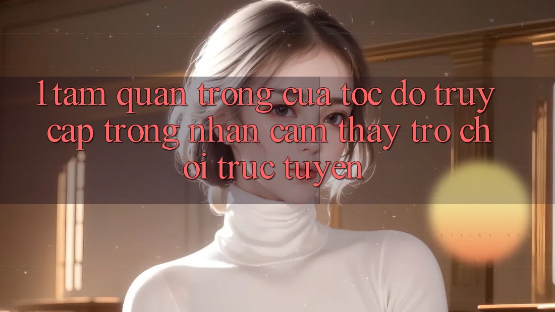 1. Tầm Quan Trọng Của Tốc độ Truy Cập Trong Nhận cảm thấy Trò chơi trực tuyến