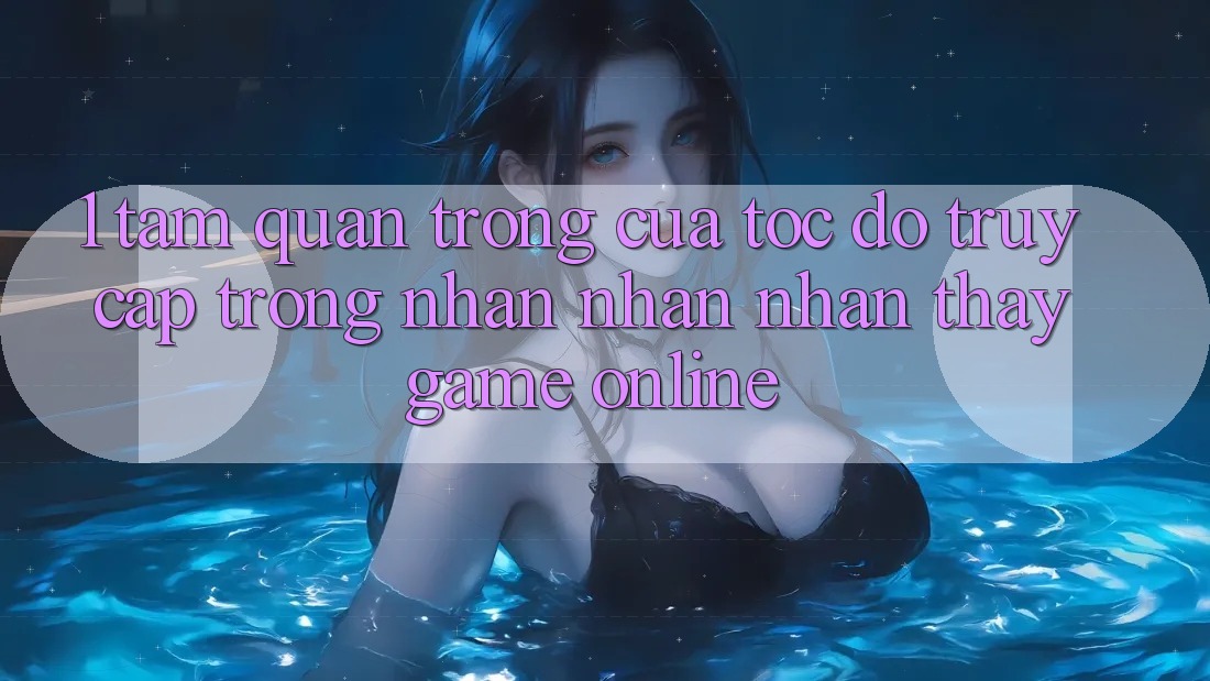 1. Tầm Quan Trọng Của Tốc Độ Truy Cập Trong Nhận nhận nhận thấy Game Online 1. Tầm Quan Trọng Của Tốc Độ Truy Cập Trong Nhận nhận nhận thấy Game Online