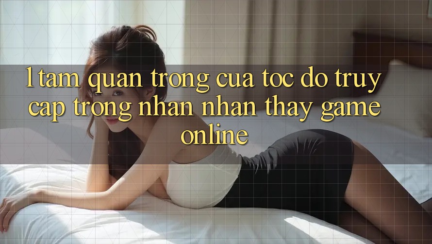 1. Tầm Quan Trọng Của Tốc Độ Truy Cập Trong Nhận nhận thấy Game Online 1. Tầm Quan Trọng Của Tốc Độ Truy Cập Trong Nhận nhận thấy Game Online