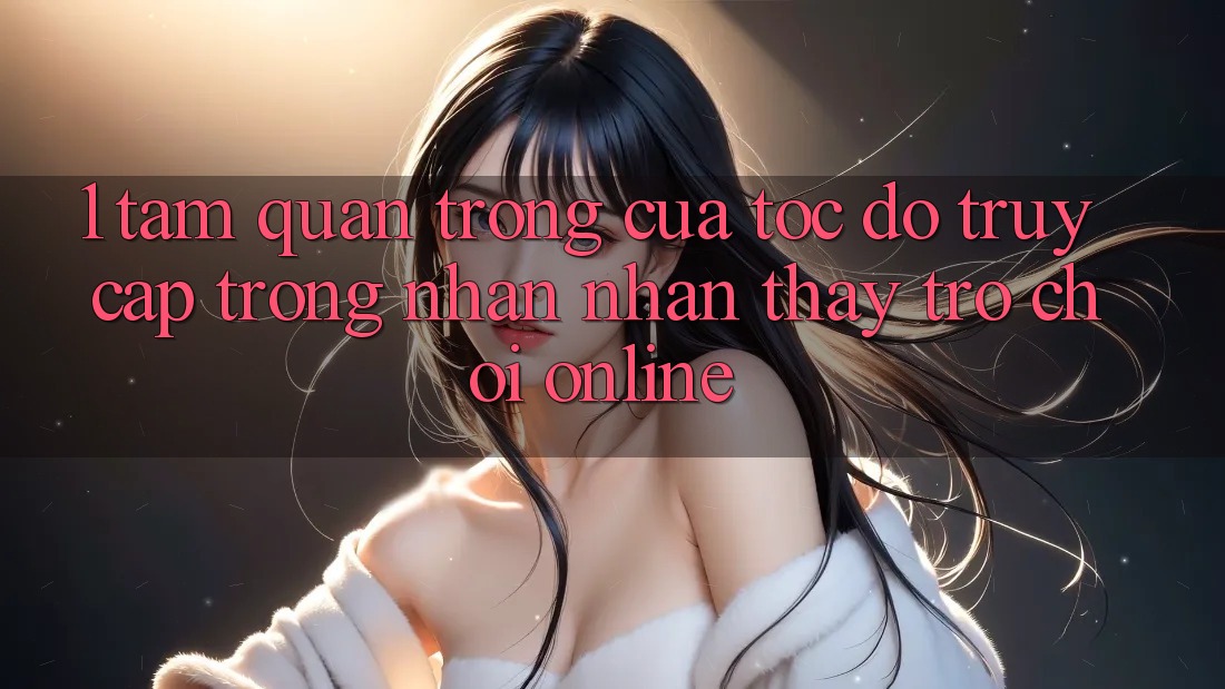 1. Tầm Quan Trọng Của Tốc Độ Truy Cập Trong Nhận nhận thấy Trò chơi Online 1. Tầm Quan Trọng Của Tốc Độ Truy Cập Trong Nhận nhận thấy Trò chơi Online