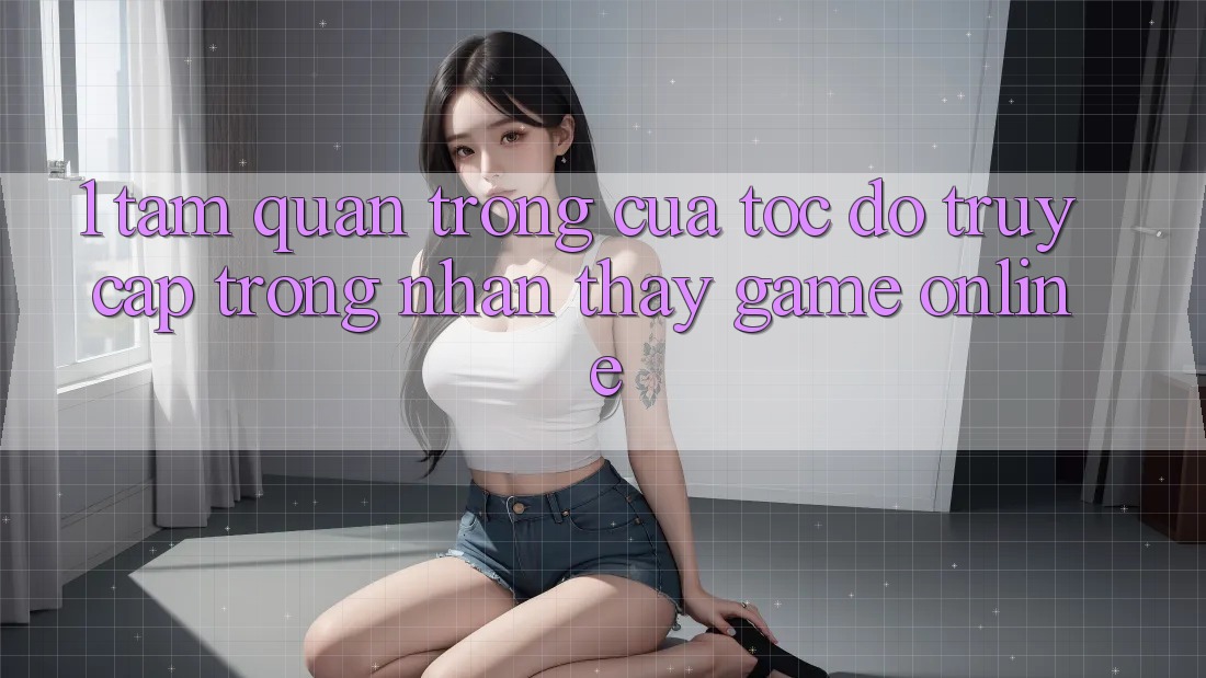1. Tầm Quan Trọng Của Tốc Độ Truy Cập Trong Nhận thấy Game Online 1. Tầm Quan Trọng Của Tốc Độ Truy Cập Trong Nhận thấy Game Online