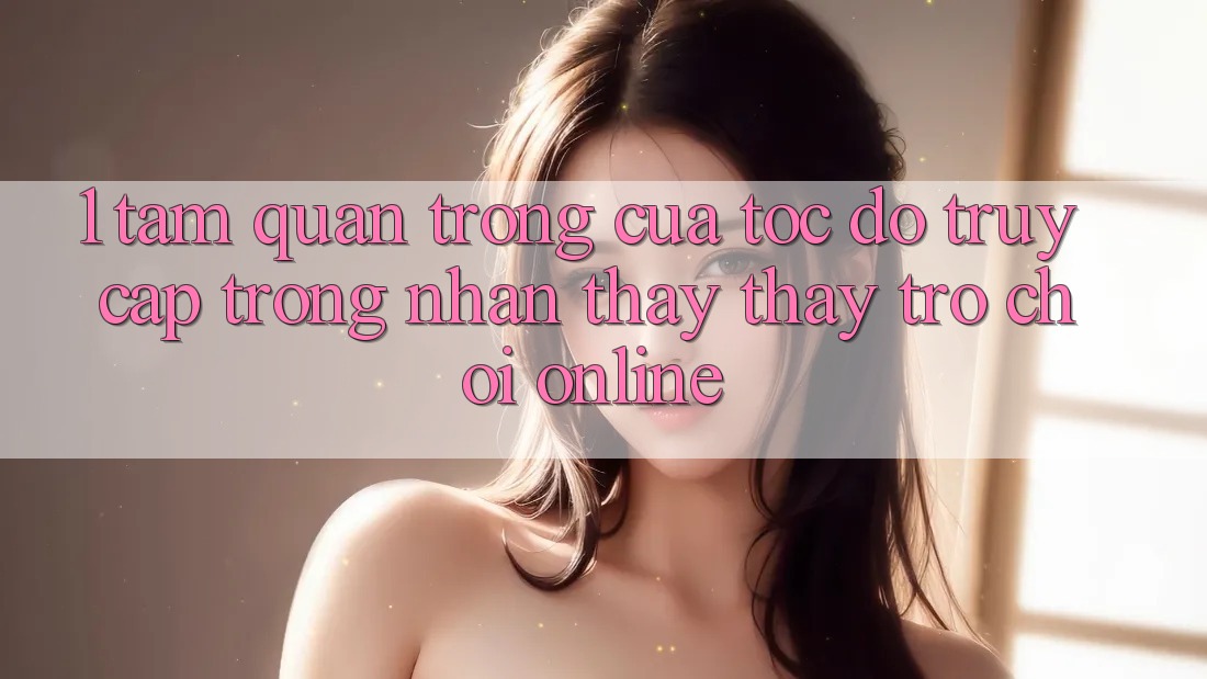 1. Tầm Quan Trọng Của Tốc Độ Truy Cập Trong Nhận thấy thấy Trò chơi Online