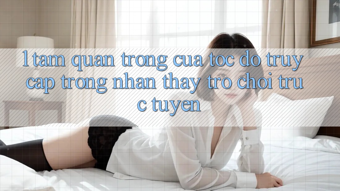 1. Tầm Quan Trọng Của Tốc độ Truy Cập Trong Nhận thấy Trò chơi trực tuyến 1. Tầm Quan Trọng Của Tốc độ Truy Cập Trong Nhận thấy Trò chơi trực tuyến