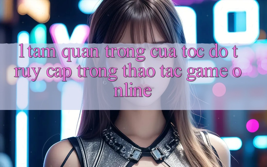 1. Tầm Quan Trọng Của Tốc Độ Truy Cập Trong Thao tác Game online 1. Tầm Quan Trọng Của Tốc Độ Truy Cập Trong Thao tác Game online