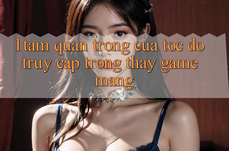 1. Tầm Quan Trọng Của Tốc Độ Truy Cập Trong Thấy Game mạng 1. Tầm Quan Trọng Của Tốc Độ Truy Cập Trong Thấy Game mạng