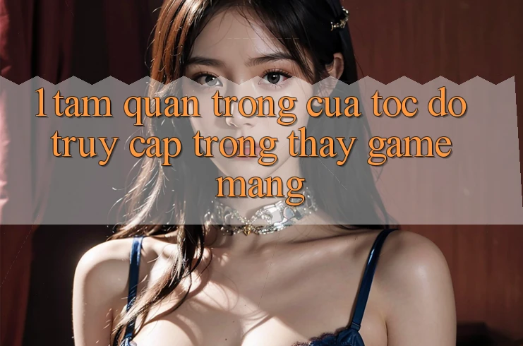 1. Tầm Quan Trọng Của Tốc độ Truy Cập Trong Thấy Game mạng