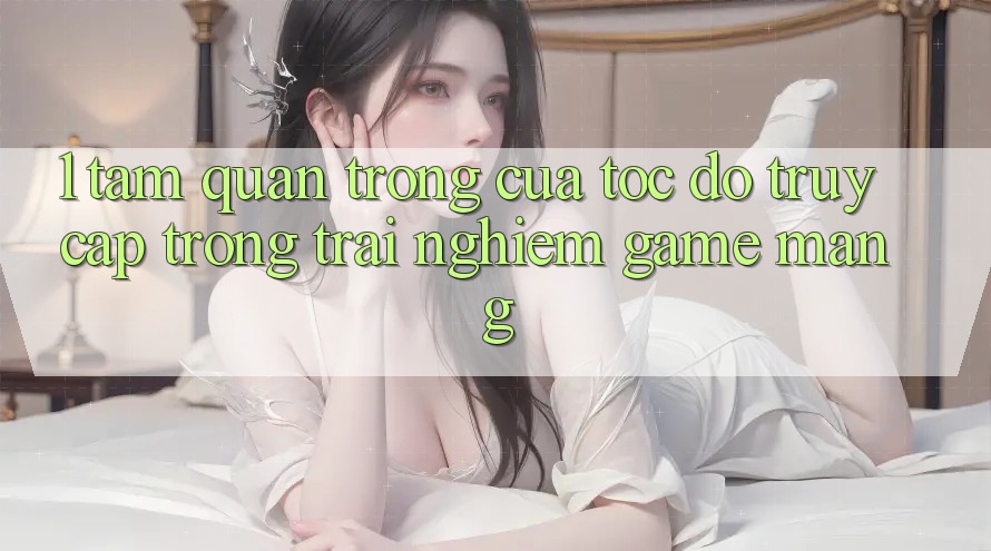 1. Tầm Quan Trọng Của Tốc Độ Truy Cập Trong Trải Nghiệm Game mạng 1. Tầm Quan Trọng Của Tốc Độ Truy Cập Trong Trải Nghiệm Game mạng