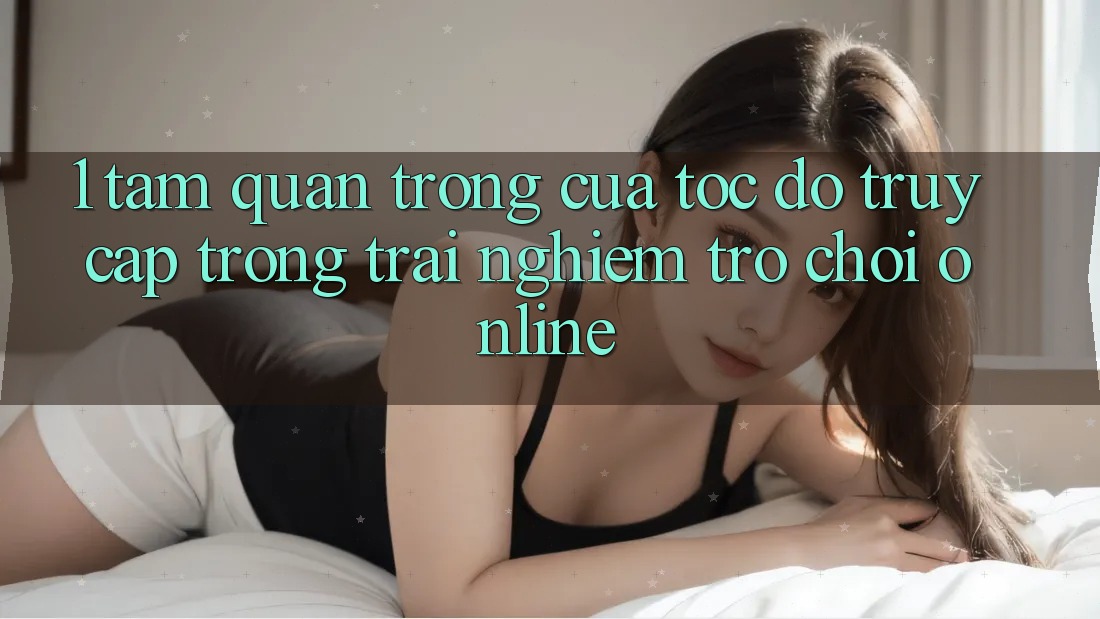 1. Tầm Quan Trọng Của Tốc độ Truy Cập Trong Trải Nghiệm Trò chơi Online