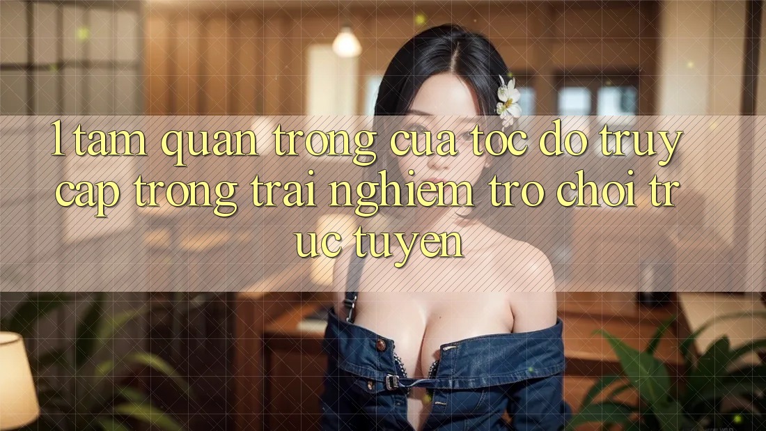 1. Tầm Quan Trọng Của Tốc Độ Truy Cập Trong Trải Nghiệm Trò chơi trực tuyến