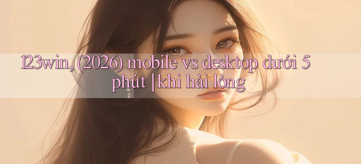 123win, (2026) mobile vs desktop dưới 5 phút khi hài lòng