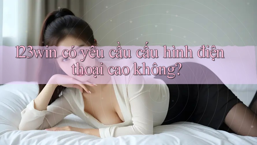 123win có yêu cầu cấu hình điện thoại cao không? 123win có yêu cầu cấu hình điện thoại cao không?