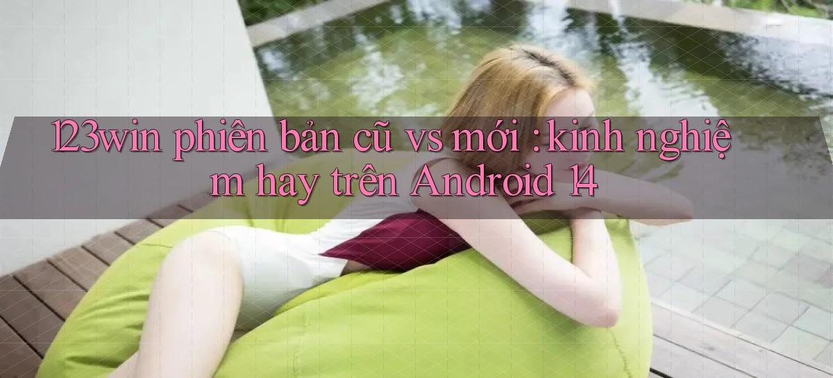 123win phiên bản cũ vs mới kinh nghiệm hay trên Android 14