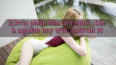 123win phiên bản cũ vs mới kinh nghiệm hay trên Android 14