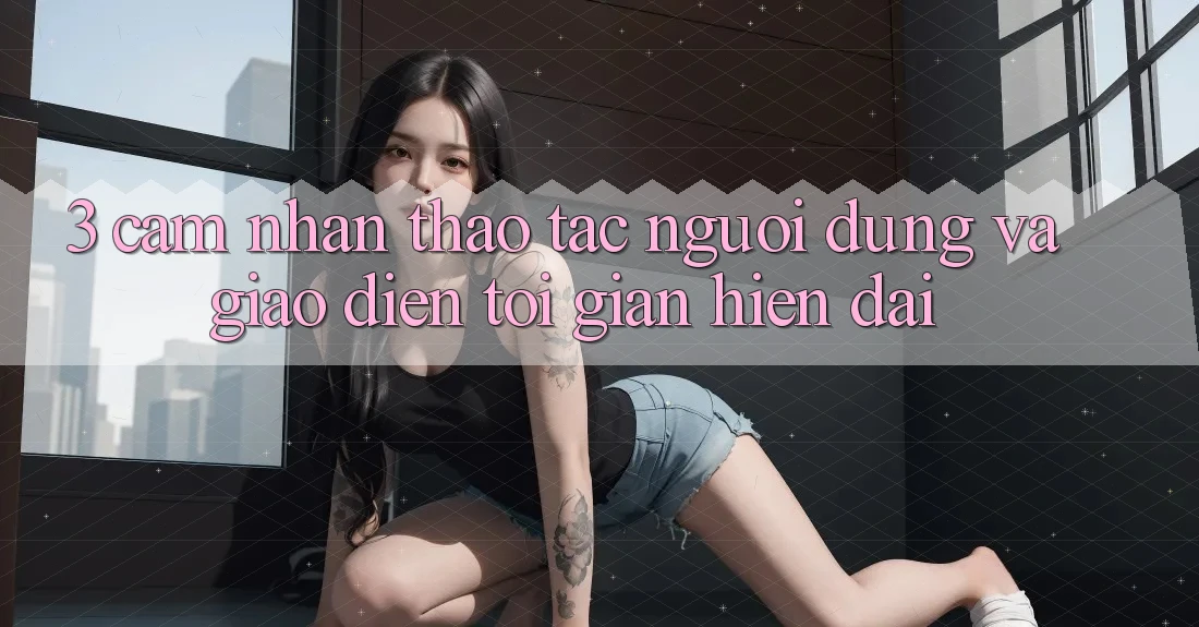 3. Cảm nhận thao tác Người Dùng Và Giao Diện Tối Giản, Hiện Đại 3. Cảm nhận thao tác Người Dùng Và Giao Diện Tối Giản, Hiện Đại