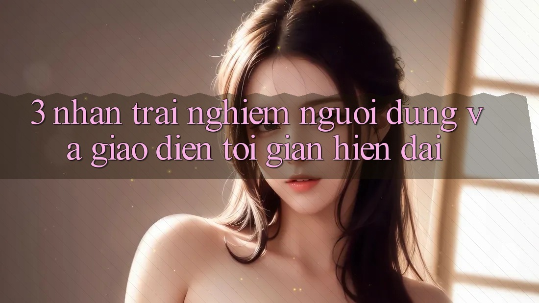 3. Nhận trải nghiệm Người Dùng Và Giao Diện Tối Giản, Hiện Đại