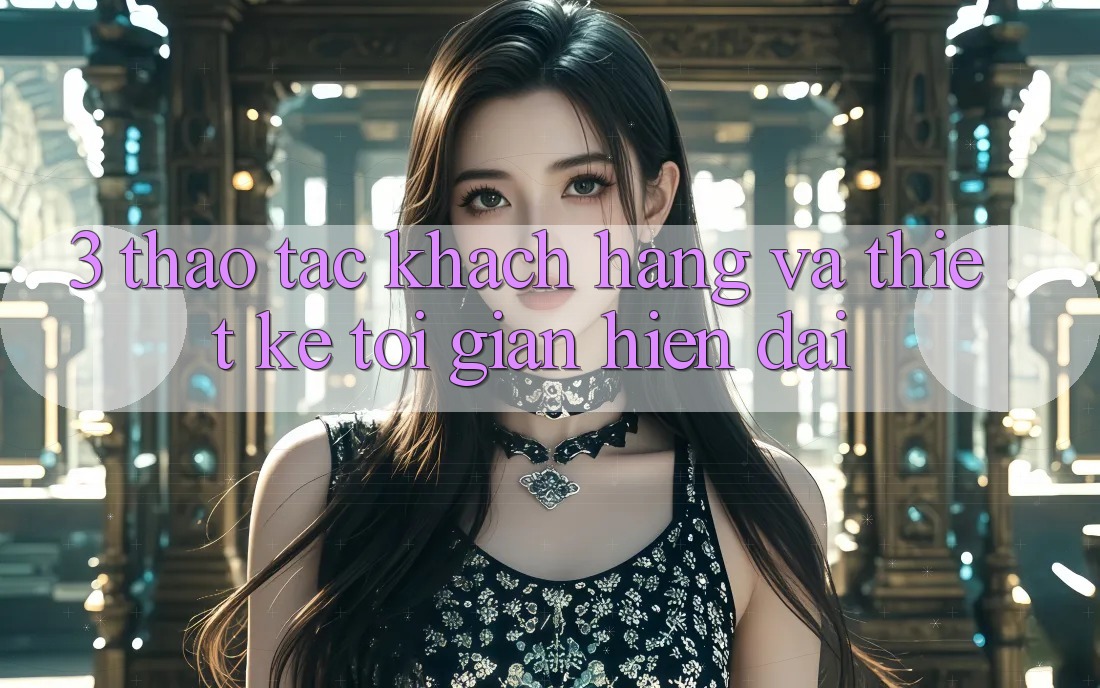 3. Thao tác Khách hàng Và Thiết kế Tối Giản, Hiện Đại 3. Thao tác Khách hàng Và Thiết kế Tối Giản, Hiện Đại