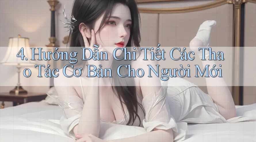 4. Hướng Dẫn Chi Tiết Các Thao Tác Cơ Bản Cho Người Mới 4. Hướng Dẫn Chi Tiết Các Thao Tác Cơ Bản Cho Người Mới