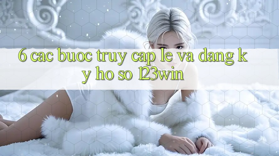 6. Các bước Truy Cập Lẹ Và Đăng ký Hồ sơ 123win
