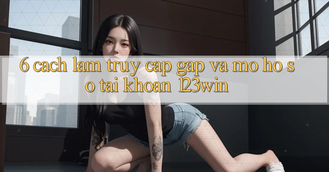 6. Cách làm Truy Cập Gấp Và Mở hồ sơ Tài Khoản 123win 6. Cách làm Truy Cập Gấp Và Mở hồ sơ Tài Khoản 123win