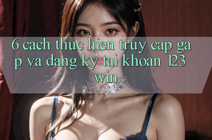 6. Cách thực hiện Truy Cập Gấp Và Đăng Ký Tài Khoản 123win