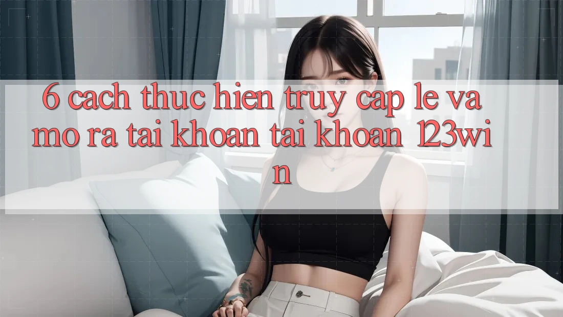 6. Cách thực hiện Truy Cập Lẹ Và Mở ra tài khoản Tài Khoản 123win