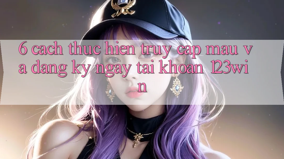 6. Cách thực hiện Truy Cập Mau Và Đăng ký ngay Tài Khoản 123win