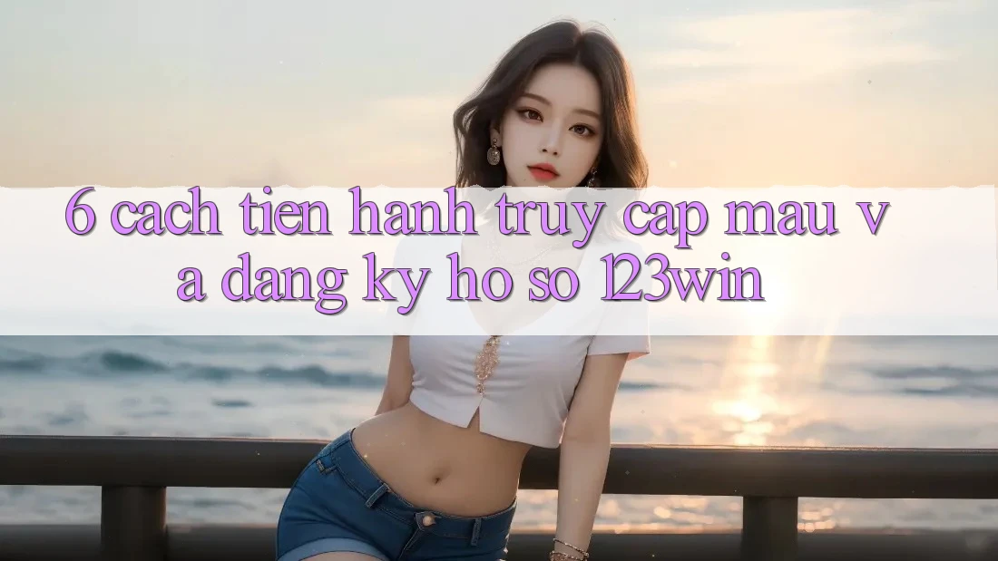 6. Cách tiến hành Truy Cập Mau Và Đăng Ký Hồ sơ 123win 6. Cách tiến hành Truy Cập Mau Và Đăng Ký Hồ sơ 123win