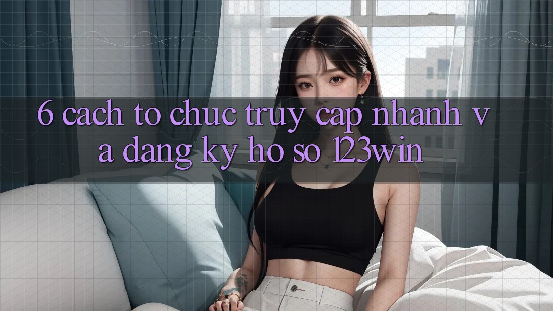 6. Cách tổ chức Truy Cập Nhanh Và Đăng Ký Hồ sơ 123win 6. Cách tổ chức Truy Cập Nhanh Và Đăng Ký Hồ sơ 123win