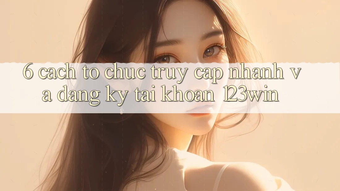 6. Cách tổ chức Truy Cập Nhanh Và Đăng Ký Tài Khoản 123win