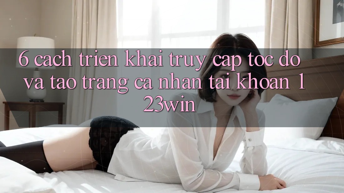 6. Cách triển khai Truy Cập Tốc độ Và Tạo trang cá nhân Tài Khoản 123win