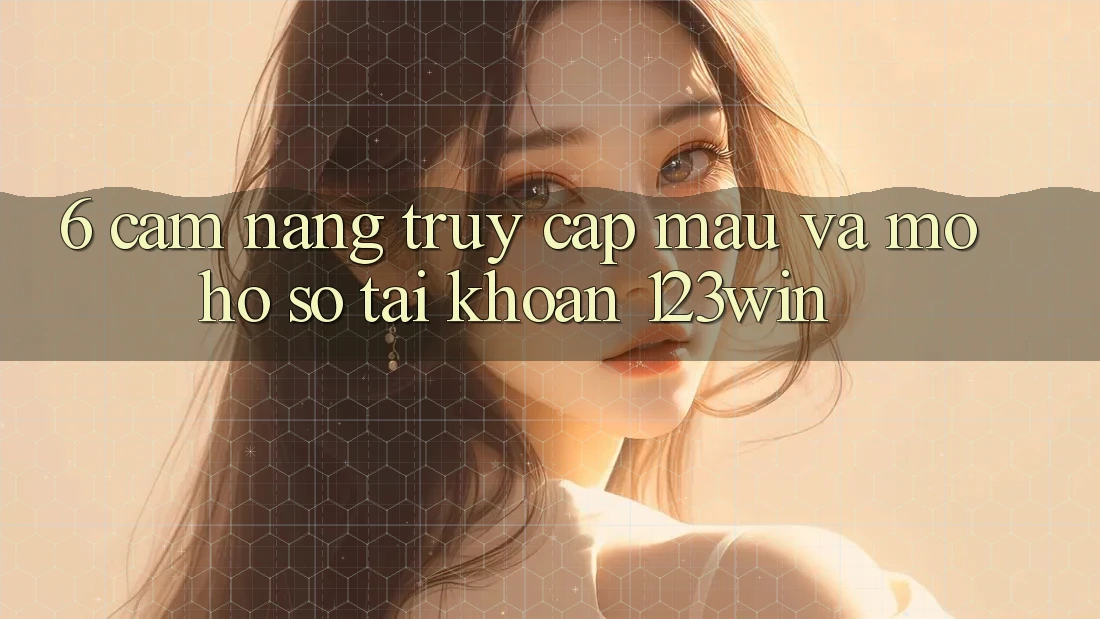 6. Cẩm nang Truy Cập Mau Và Mở hồ sơ Tài Khoản 123win